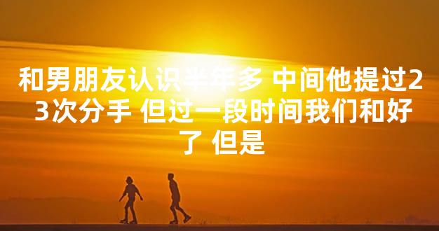 和男朋友认识半年多 中间他提过2 3次分手 但过一段时间我们和好了 但是